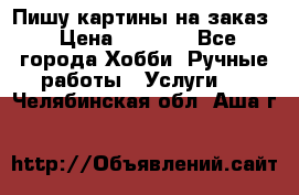 Пишу картины на заказ › Цена ­ 6 000 - Все города Хобби. Ручные работы » Услуги   . Челябинская обл.,Аша г.